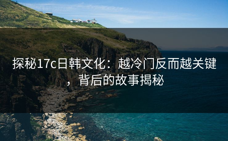 探秘17c日韩文化:越冷门反而越关键,背后的故事揭秘 探秘17c日韩文化:越冷门反而越关键,背后的故事揭秘