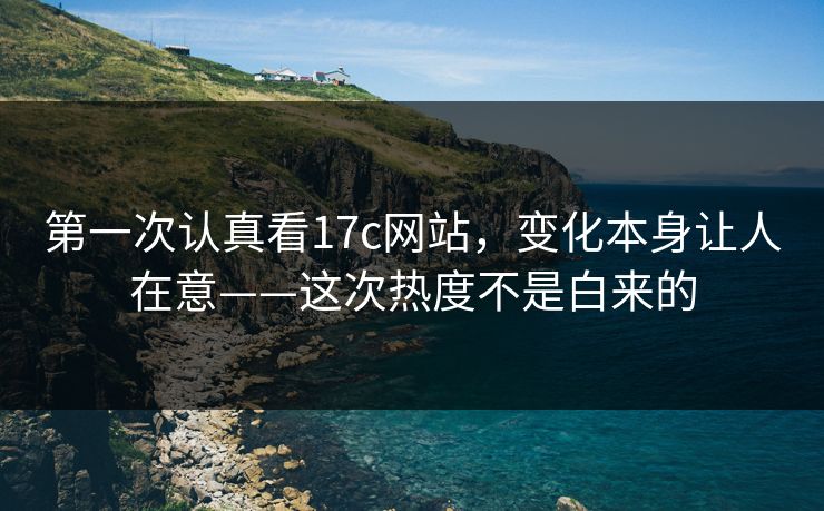第一次认真看17c网站，变化本身让人在意——这次热度不是白来的