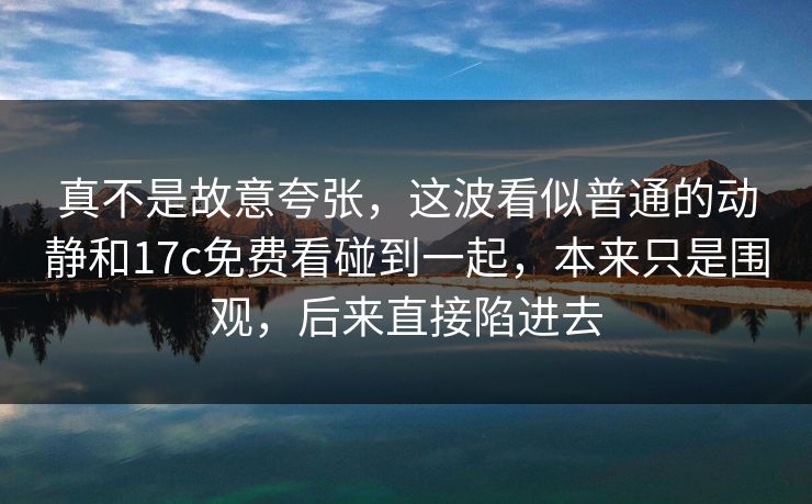 真不是故意夸张，这波看似普通的动静和17c免费看碰到一起，本来只是围观，后来直接陷进去