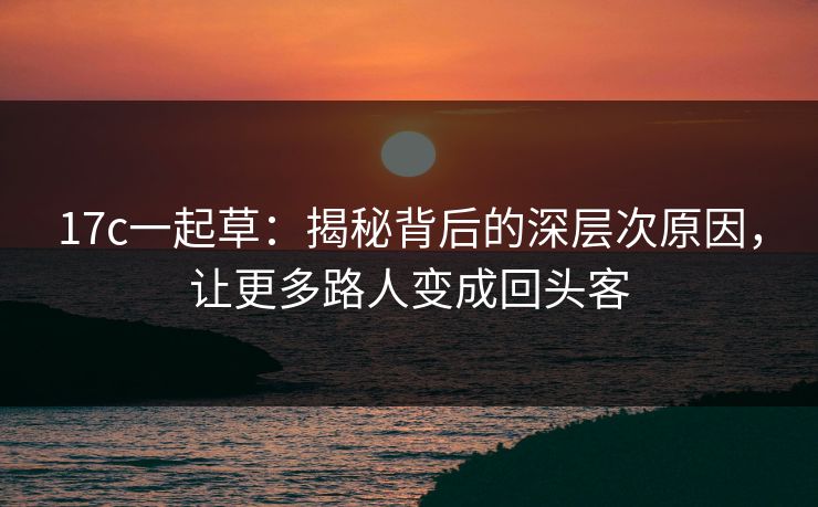 17c一起草：揭秘背后的深层次原因，让更多路人变成回头客