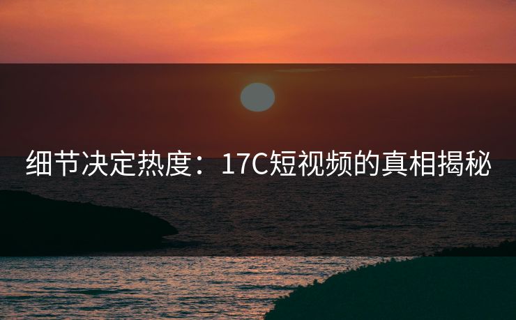 细节决定热度：17C短视频的真相揭秘