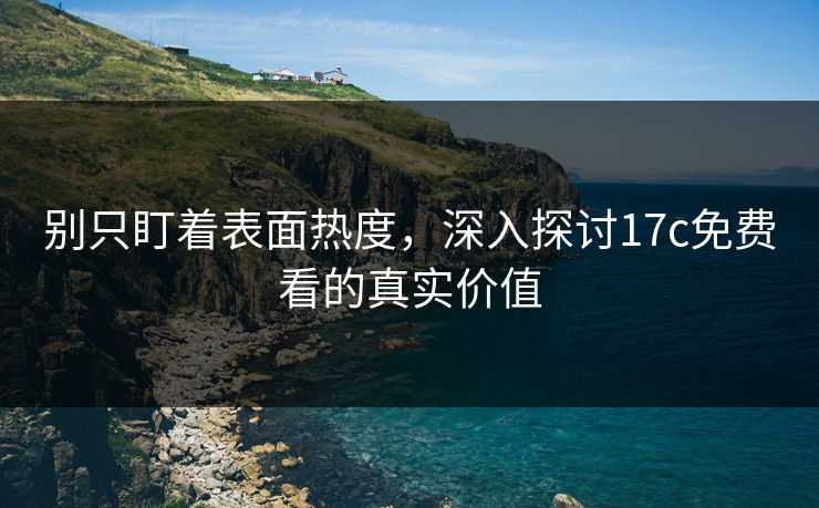 别只盯着表面热度，深入探讨17c免费看的真实价值