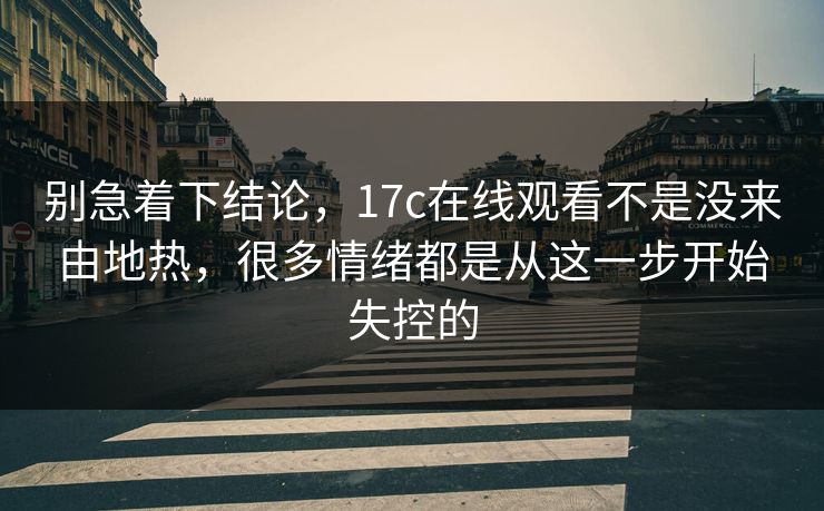 别急着下结论，17c在线观看不是没来由地热，很多情绪都是从这一步开始失控的