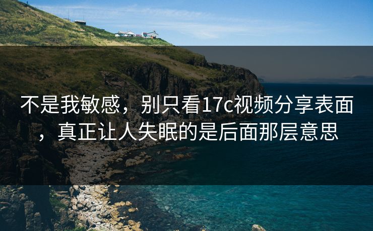 不是我敏感，别只看17c视频分享表面，真正让人失眠的是后面那层意思
