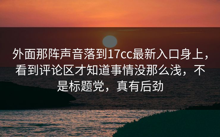 外面那阵声音落到17cc最新入口身上，看到评论区才知道事情没那么浅，不是标题党，真有后劲