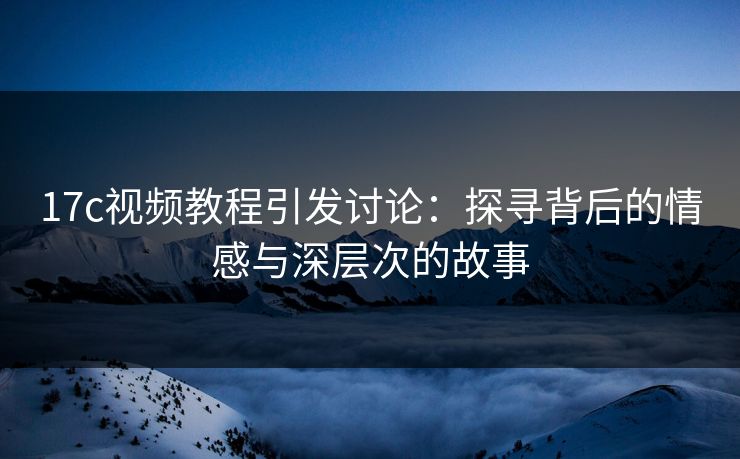 17c视频教程引发讨论：探寻背后的情感与深层次的故事