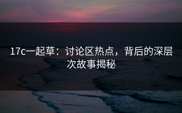 17c一起草:讨论区热点,背后的深层次故事揭秘 17c一起草:讨论区热点,背后的深层次故事揭秘